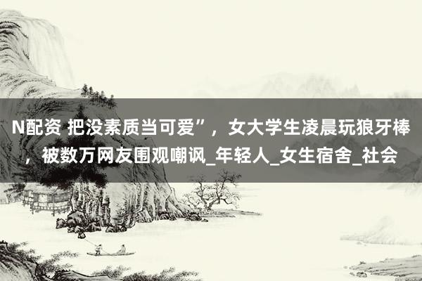N配资 把没素质当可爱”，女大学生凌晨玩狼牙棒，被数万网友围观嘲讽_年轻人_女生宿舍_社会