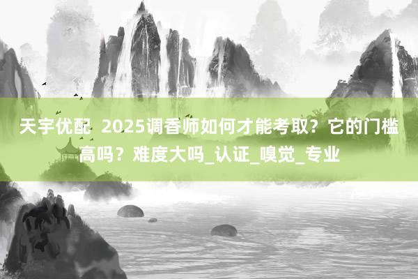 天宇优配  2025调香师如何才能考取？它的门槛高吗？难度大吗_认证_嗅觉_专业