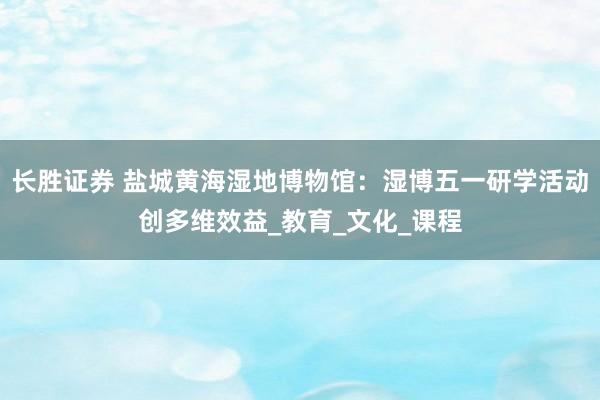 长胜证券 盐城黄海湿地博物馆：湿博五一研学活动创多维效益_教育_文化_课程