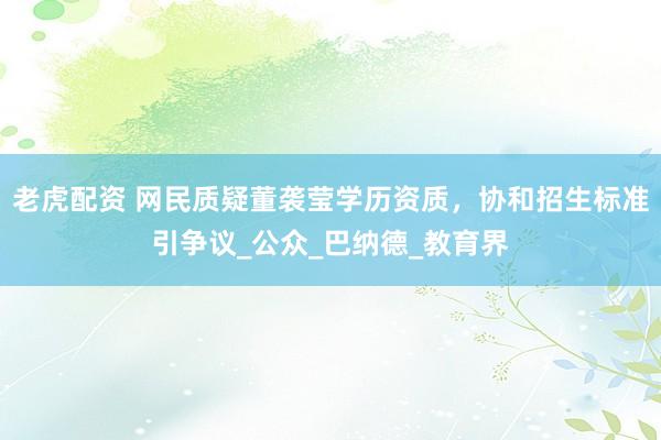 老虎配资 网民质疑董袭莹学历资质，协和招生标准引争议_公众_巴纳德_教育界