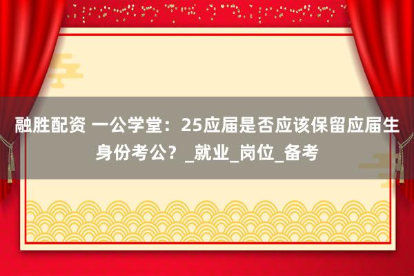 融胜配资 一公学堂：25应届是否应该保留应届生身份考公？_就业_岗位_备考