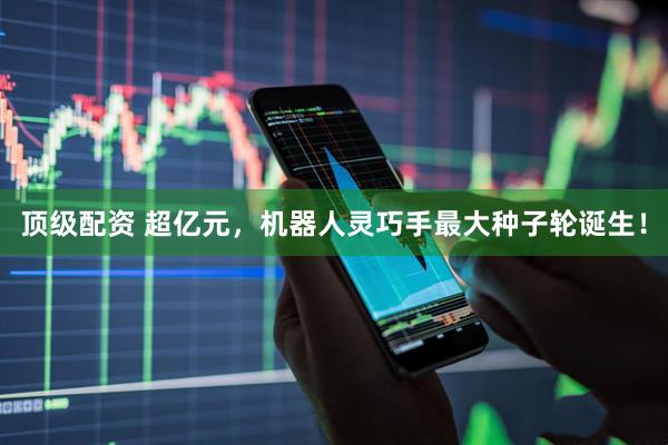 顶级配资 超亿元，机器人灵巧手最大种子轮诞生！