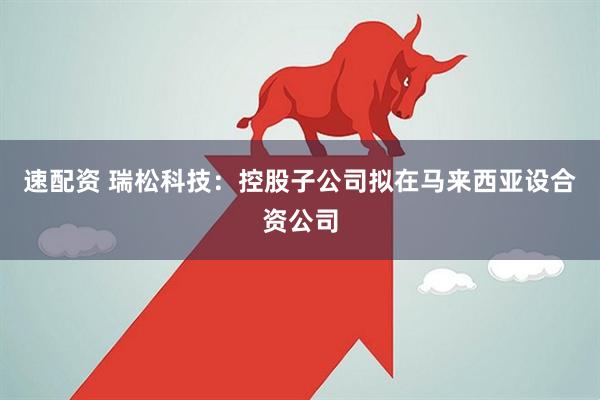 速配资 瑞松科技：控股子公司拟在马来西亚设合资公司
