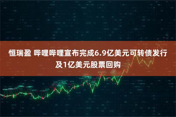 恒瑞盈 哔哩哔哩宣布完成6.9亿美元可转债发行及1亿美元股票回购