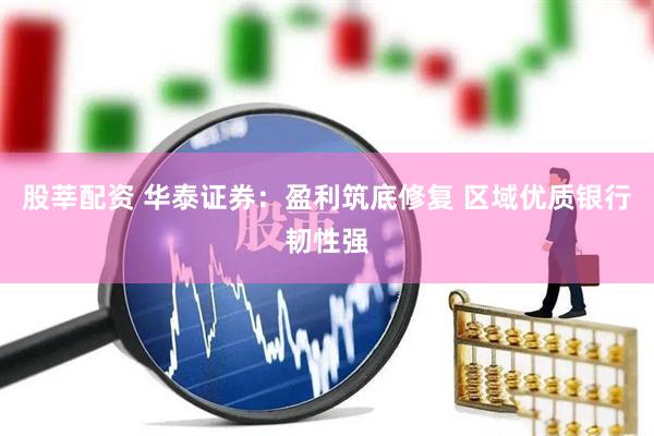 股莘配资 华泰证券：盈利筑底修复 区域优质银行韧性强