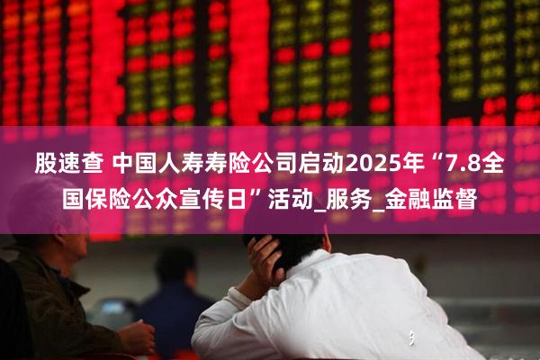 股速查 中国人寿寿险公司启动2025年“7.8全国保险公众宣传日”活动_服务_金融监督