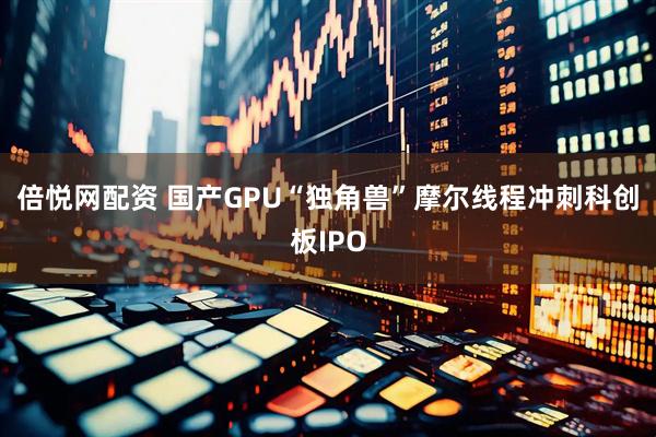 倍悦网配资 国产GPU“独角兽”摩尔线程冲刺科创板IPO