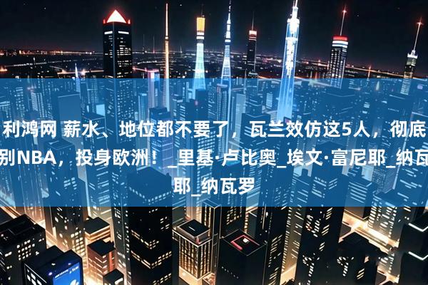 利鸿网 薪水、地位都不要了，瓦兰效仿这5人，彻底告别NBA，投身欧洲！_里基·卢比奥_埃文·富尼耶_纳瓦罗