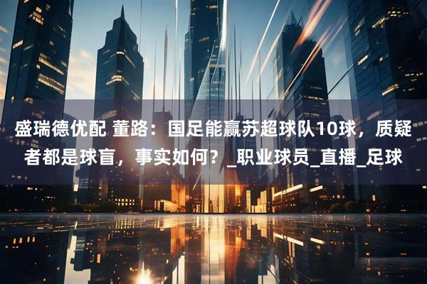 盛瑞德优配 董路：国足能赢苏超球队10球，质疑者都是球盲，事实如何？_职业球员_直播_足球