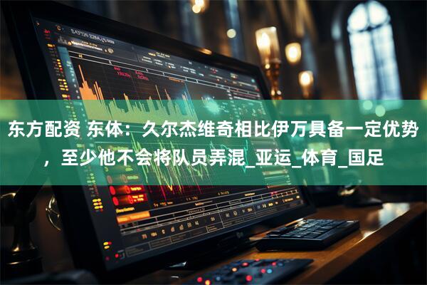 东方配资 东体：久尔杰维奇相比伊万具备一定优势，至少他不会将队员弄混_亚运_体育_国足