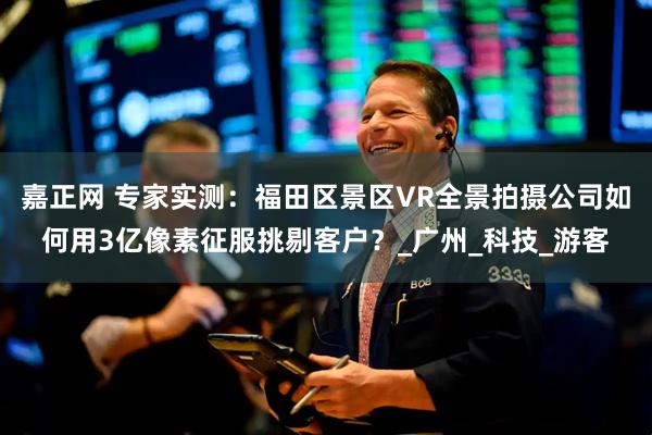 嘉正网 专家实测：福田区景区VR全景拍摄公司如何用3亿像素征服挑剔客户？_广州_科技_游客