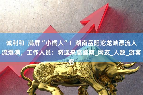 诚利和  满屏“小橘人”！湖南岳阳沱龙峡漂流人流爆满，工作人员：将迎来高峰期_网友_人数_游客
