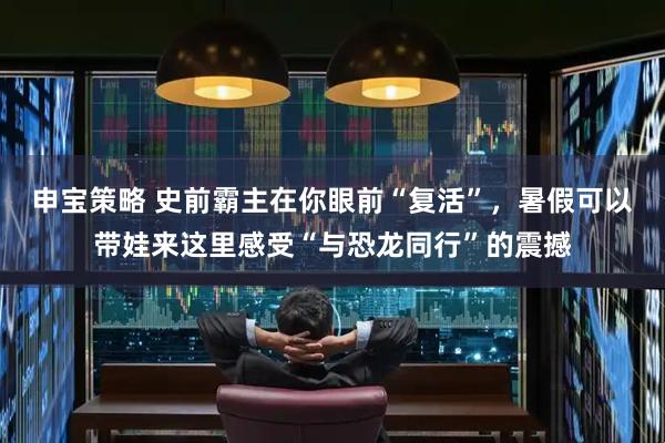 申宝策略 史前霸主在你眼前“复活”，暑假可以带娃来这里感受“与恐龙同行”的震撼