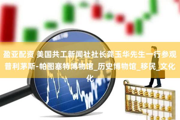 盈亚配资 美国共工新闻社社长龚玉华先生一行参观普利茅斯-帕图塞特博物馆_历史博物馆_移民_文化