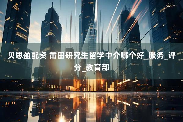 贝思盈配资 莆田研究生留学中介哪个好_服务_评分_教育部