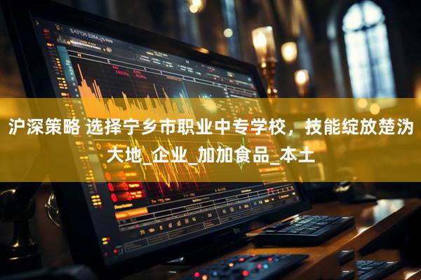 沪深策略 选择宁乡市职业中专学校，技能绽放楚沩大地_企业_加加食品_本土