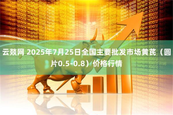 云燚网 2025年7月25日全国主要批发市场黄芪（圆片0.5-0.8）价格行情