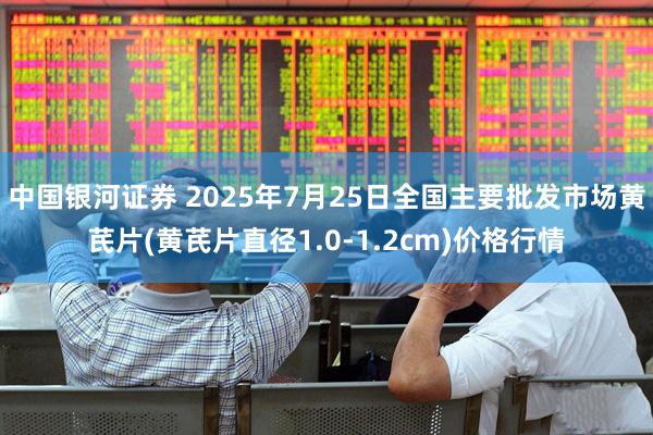 中国银河证券 2025年7月25日全国主要批发市场黄芪片(黄芪片直径1.0-1.2cm)价格行情