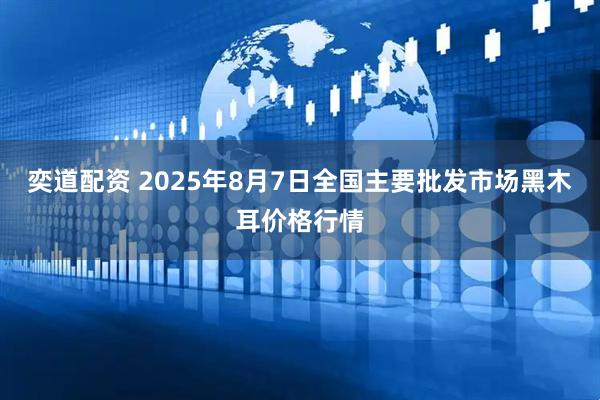 奕道配资 2025年8月7日全国主要批发市场黑木耳价格行情