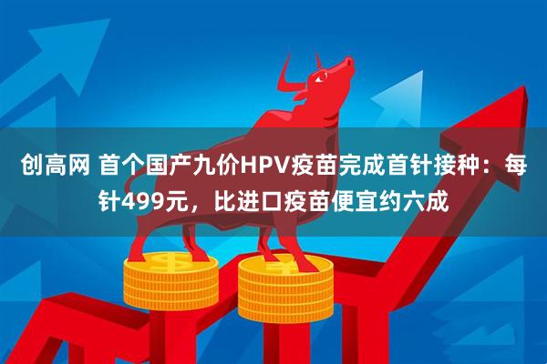 创高网 首个国产九价HPV疫苗完成首针接种：每针499元，比进口疫苗便宜约六成