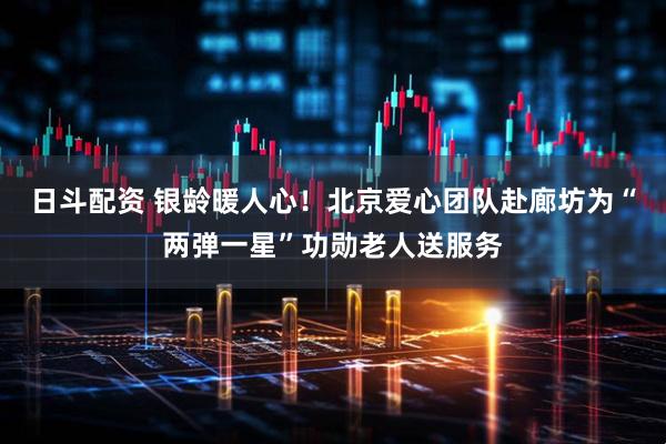 日斗配资 银龄暖人心！北京爱心团队赴廊坊为“两弹一星”功勋老人送服务