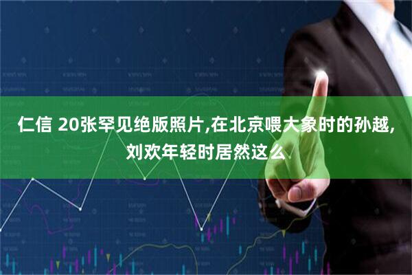仁信 20张罕见绝版照片,在北京喂大象时的孙越,刘欢年轻时居然这么