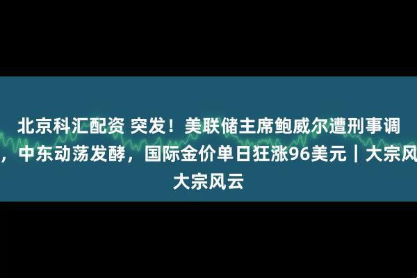 北京科汇配资 突发！美联储主席鲍威尔遭刑事调查，中东动荡发酵，国际金价单日狂涨96美元｜大宗风云