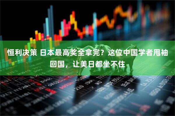恒利决策 日本最高奖全拿完？这位中国学者甩袖回国，让美日都坐不住